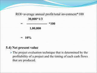 ROI=average annual profit/total investment*100
30,000*1/3
= ------------------- *100
1,00,000
= 10%
5.4) Net present value
 The project evaluation technique that is determined by the
profitability of a project and the timing of each cash flows
that are produced.
 