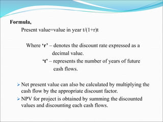 Formula,
Present value=value in year t/(1+r)t
Where ‘r’ – denotes the discount rate expressed as a
decimal value.
‘t’ – represents the number of years of future
cash flows.
 Net present value can also be calculated by multiplying the
cash flow by the appropriate discount factor.
 NPV for project is obtained by summing the discounted
values and discounting each cash flows.
 