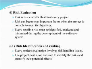 6) Risk Evaluation
 Risk is associated with almost every project.
 Risk can become an important factor when the project is
not able to meet its objectives.
 Every possible risk must be identified, analyzed and
minimized during the development of the software
system.
6.1) Risk Identification and ranking
 Every projects evaluation involves risk handling issues.
 The project evaluation are used to identify the risks and
quantify their potential effects.
 