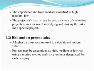  The importance and likelihood are classified as high,
medium, low.
 The project risk matrix may be used as a way of evaluating
projects or as a means of identifying and ranking the risks
for a specific project.
6.2) Risk and net present value
 A higher discount rate are used to calculate net present
value.
 Projects may be categorized as high, medium or low risk
using a scoring method and risk premiums designated for
each category.
 