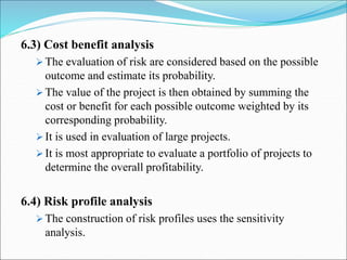 6.3) Cost benefit analysis
 The evaluation of risk are considered based on the possible
outcome and estimate its probability.
 The value of the project is then obtained by summing the
cost or benefit for each possible outcome weighted by its
corresponding probability.
 It is used in evaluation of large projects.
 It is most appropriate to evaluate a portfolio of projects to
determine the overall profitability.
6.4) Risk profile analysis
 The construction of risk profiles uses the sensitivity
analysis.
 