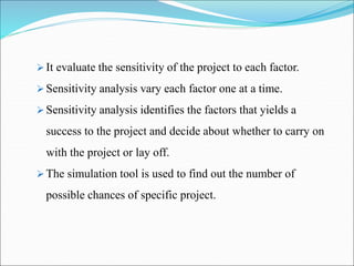  It evaluate the sensitivity of the project to each factor.
 Sensitivity analysis vary each factor one at a time.
 Sensitivity analysis identifies the factors that yields a
success to the project and decide about whether to carry on
with the project or lay off.
 The simulation tool is used to find out the number of
possible chances of specific project.
 