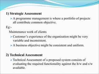 1) Strategic Assessment
 A programme management is where a portfolio of projects
all contribute common objective.
Eg:-
Maintenance work of clients
 Customer’s experience of the organization might be very
variable and inconsistent.
 A business objective might be consistent and uniform.
2) Technical Assessment
 Technical Assessment of a proposed system consists of
evaluating the required functionality against the h/w and s/w
available.
 