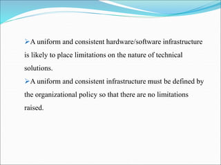 A uniform and consistent hardware/software infrastructure
is likely to place limitations on the nature of technical
solutions.
A uniform and consistent infrastructure must be defined by
the organizational policy so that there are no limitations
raised.
 