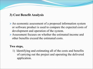 3) Cost Benefit Analysis
 An economic assessment of a proposed information system
or software product is used to compare the expected costs of
development and operation of the system.
 Assessment focuses on whether the estimated income and
other benefits exceed the estimated costs.
Two steps,
1) Identifying and estimating all of the costs and benefits
of carrying out the project and operating the delivered
application.
 