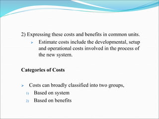 2) Expressing these costs and benefits in common units.
 Estimate costs include the developmental, setup
and operational costs involved in the process of
the new system.
Categories of Costs
 Costs can broadly classified into two groups,
1) Based on system
2) Based on benefits
 