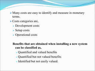  Many costs are easy to identify and measure in monetary
terms.
 Costs categories are,
 Development costs
 Setup costs
 Operational costs
Benefits that are obtained when installing a new system
can be classified as,
 Quantified and valued benefits
 Quantified but not valued benefits
 Identified but not easily valued.
 