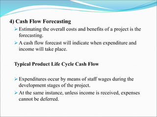 4) Cash Flow Forecasting
Estimating the overall costs and benefits of a project is the
forecasting.
A cash flow forecast will indicate when expenditure and
income will take place.
Typical Product Life Cycle Cash Flow
Expenditures occur by means of staff wages during the
development stages of the project.
At the same instance, unless income is received, expenses
cannot be deferred.
 