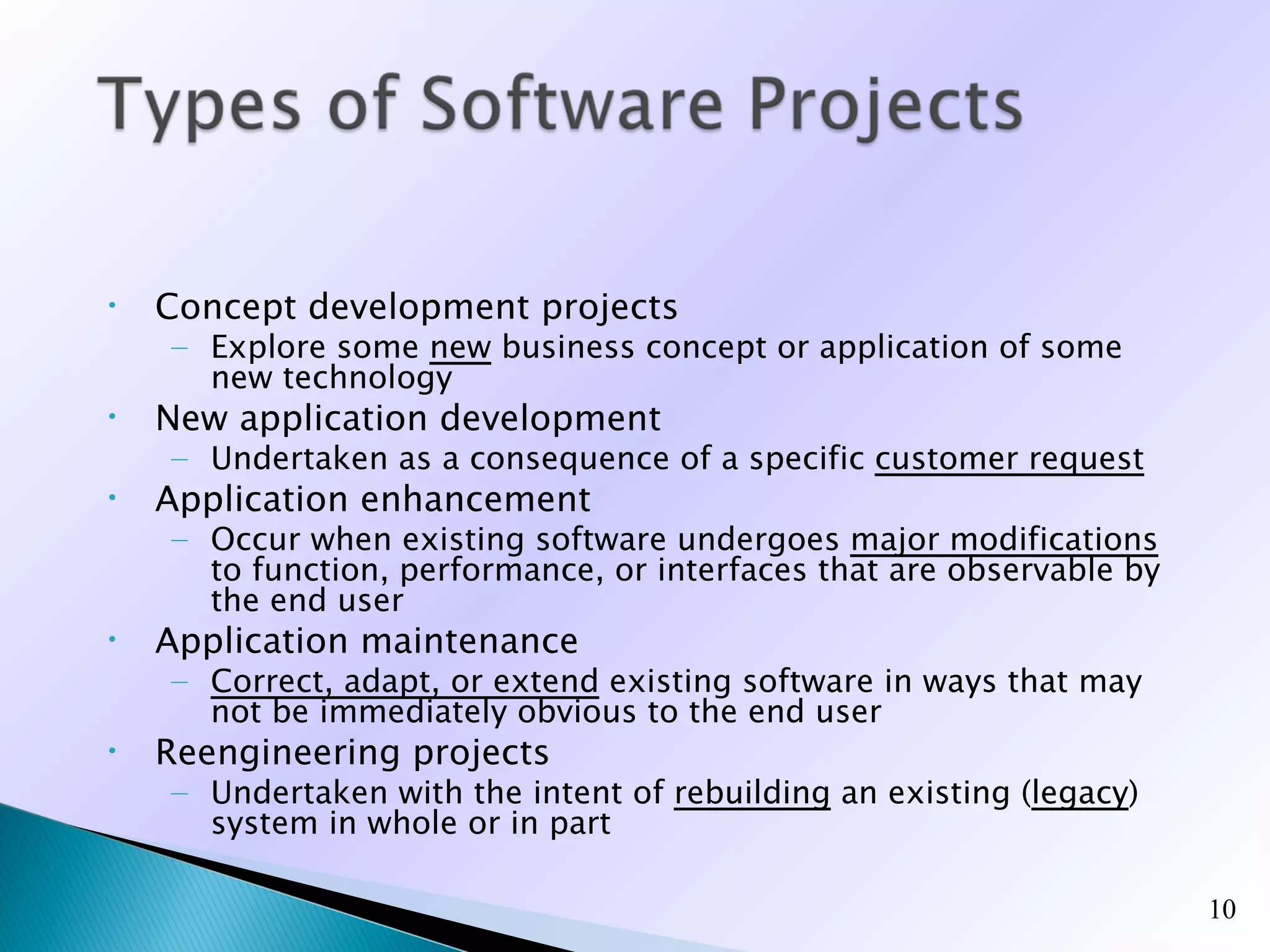 •   Concept development projects
    – Explore some new business concept or application of some
      new technology
•   New application development
    – Undertaken as a consequence of a specific customer request
•   Application enhancement
    – Occur when existing software undergoes major modifications
      to function, performance, or interfaces that are observable by
      the end user
•   Application maintenance
    – Correct, adapt, or extend existing software in ways that may
      not be immediately obvious to the end user
•   Reengineering projects
    – Undertaken with the intent of rebuilding an existing (legacy)
      system in whole or in part

                                                                       10
 