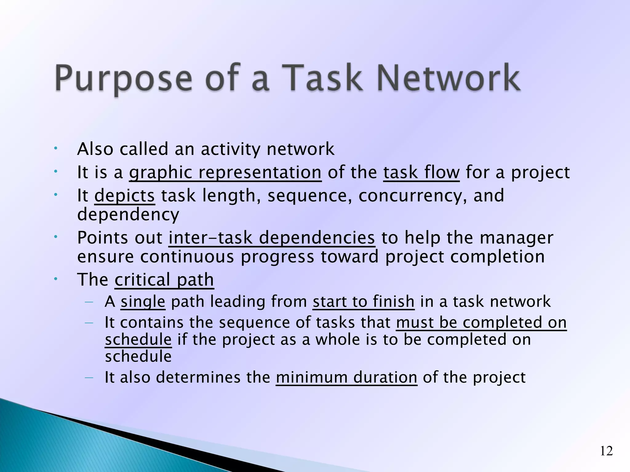 •   Also called an activity network
•   It is a graphic representation of the task flow for a project
•   It depicts task length, sequence, concurrency, and
    dependency
•   Points out inter-task dependencies to help the manager
    ensure continuous progress toward project completion
•   The critical path
     – A single path leading from start to finish in a task network
     – It contains the sequence of tasks that must be completed on
       schedule if the project as a whole is to be completed on
       schedule
     – It also determines the minimum duration of the project



                                                                      12
 