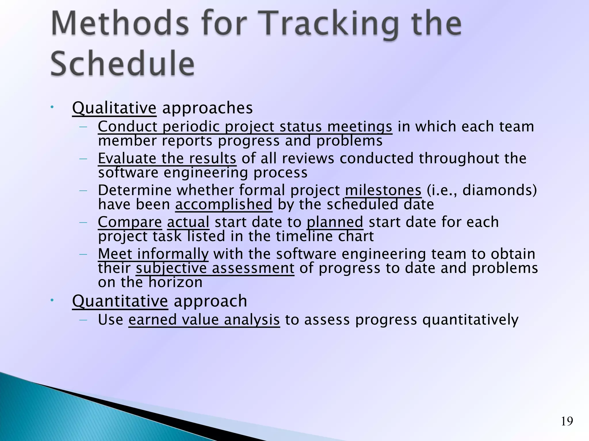 •   Qualitative approaches
    – Conduct periodic project status meetings in which each team
      member reports progress and problems
    – Evaluate the results of all reviews conducted throughout the
      software engineering process
    – Determine whether formal project milestones (i.e., diamonds)
      have been accomplished by the scheduled date
    – Compare actual start date to planned start date for each
      project task listed in the timeline chart
    – Meet informally with the software engineering team to obtain
      their subjective assessment of progress to date and problems
      on the horizon
•   Quantitative approach
    – Use earned value analysis to assess progress quantitatively




                                                                     19
 