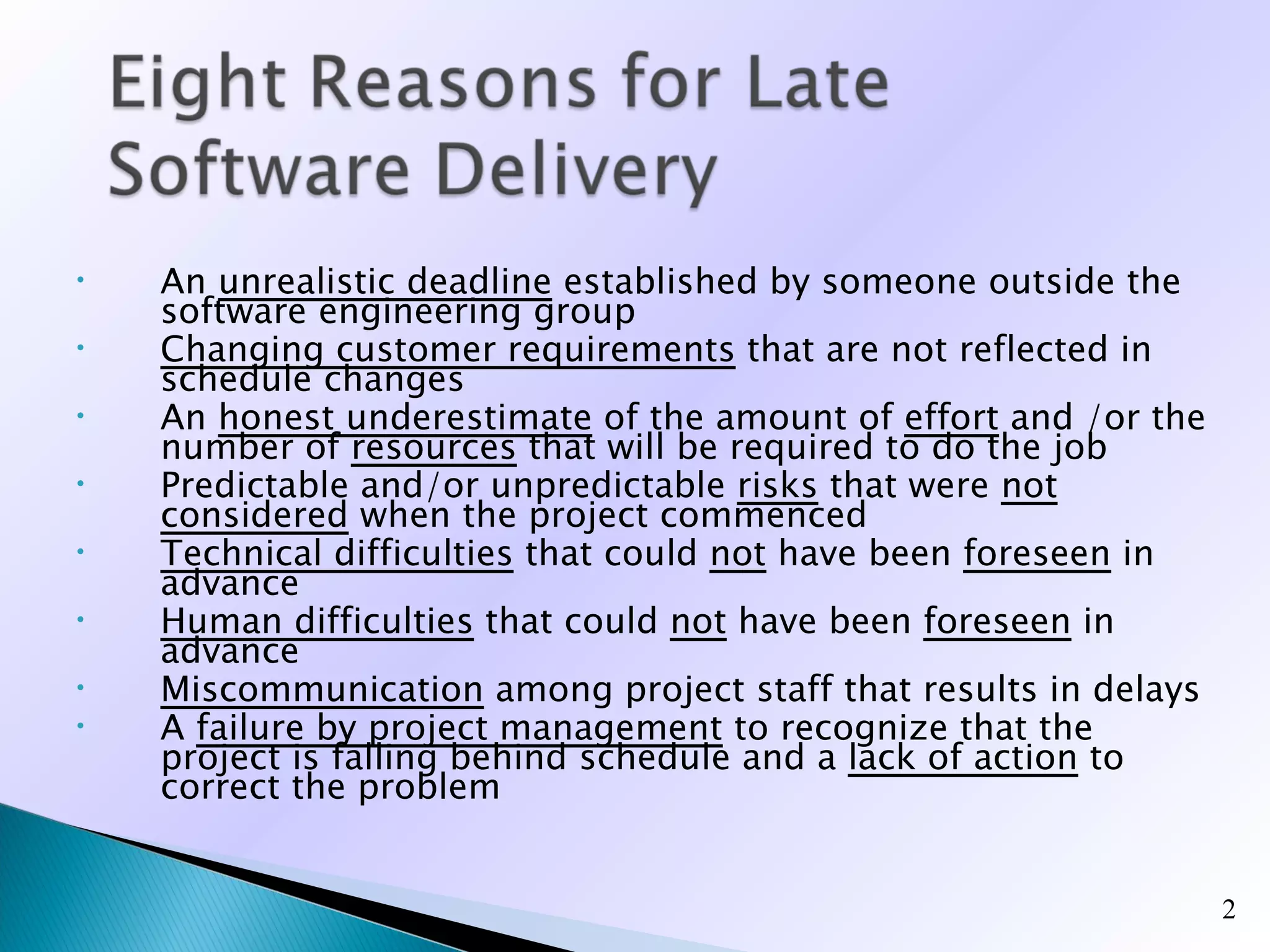 •   An unrealistic deadline established by someone outside the
    software engineering group
•   Changing customer requirements that are not reflected in
    schedule changes
•   An honest underestimate of the amount of effort and /or the
    number of resources that will be required to do the job
•   Predictable and/or unpredictable risks that were not
    considered when the project commenced
•   Technical difficulties that could not have been foreseen in
    advance
•   Human difficulties that could not have been foreseen in
    advance
•   Miscommunication among project staff that results in delays
•   A failure by project management to recognize that the
    project is falling behind schedule and a lack of action to
    correct the problem


                                                                  2
 