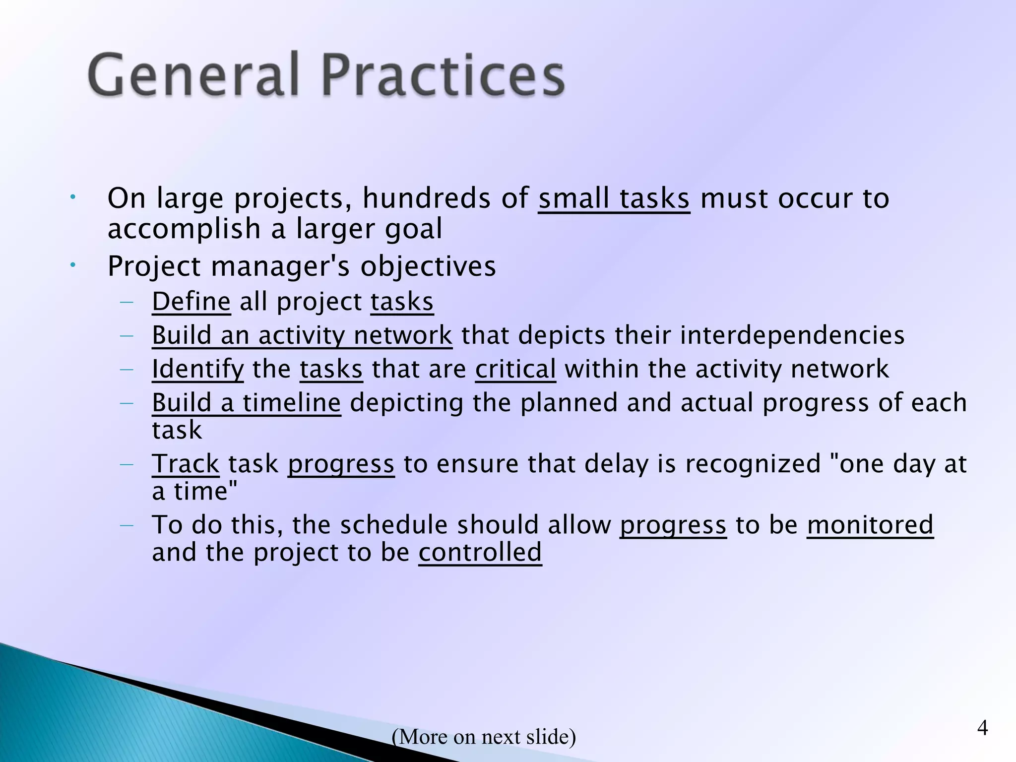 •   On large projects, hundreds of small tasks must occur to
    accomplish a larger goal
•   Project manager's objectives
    – Define all project tasks
    – Build an activity network that depicts their interdependencies
    – Identify the tasks that are critical within the activity network
    – Build a timeline depicting the planned and actual progress of each
      task
    – Track task progress to ensure that delay is recognized "one day at
      a time"
    – To do this, the schedule should allow progress to be monitored
      and the project to be controlled




                         (
                         (More on next slide)                              4
 