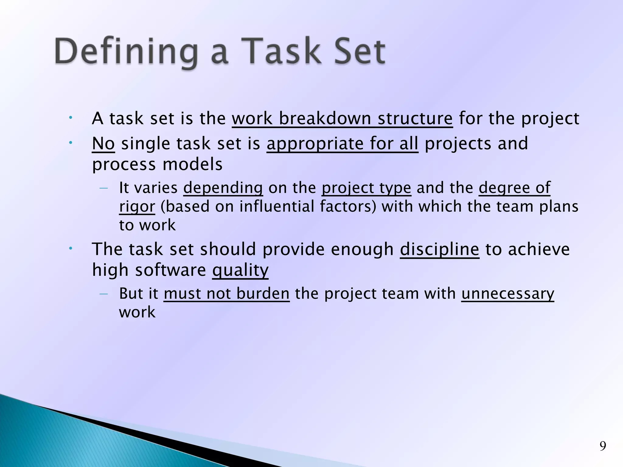 •   A task set is the work breakdown structure for the project
•   No single task set is appropriate for all projects and
    process models
    – It varies depending on the project type and the degree of
      rigor (based on influential factors) with which the team plans
      to work
•   The task set should provide enough discipline to achieve
    high software quality
    – But it must not burden the project team with unnecessary
      work




                                                                       9
 