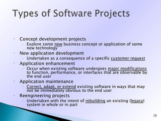 •   Concept development projects
    – Explore some new business concept or application of some
      new technology
•   New application development
    – Undertaken as a consequence of a specific customer request
•   Application enhancement
    – Occur when existing software undergoes major modifications
      to function, performance, or interfaces that are observable by
      the end user
•   Application maintenance
    – Correct, adapt, or extend existing software in ways that may
      not be immediately obvious to the end user
•   Reengineering projects
    – Undertaken with the intent of rebuilding an existing (legacy)
      system in whole or in part

                                                                       10
 