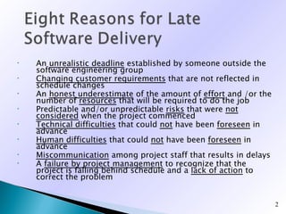 •   An unrealistic deadline established by someone outside the
    software engineering group
•   Changing customer requirements that are not reflected in
    schedule changes
•   An honest underestimate of the amount of effort and /or the
    number of resources that will be required to do the job
•   Predictable and/or unpredictable risks that were not
    considered when the project commenced
•   Technical difficulties that could not have been foreseen in
    advance
•   Human difficulties that could not have been foreseen in
    advance
•   Miscommunication among project staff that results in delays
•   A failure by project management to recognize that the
    project is falling behind schedule and a lack of action to
    correct the problem


                                                                  2
 