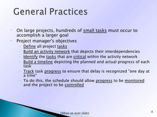 •   On large projects, hundreds of small tasks must occur to
    accomplish a larger goal
•   Project manager's objectives
    – Define all project tasks
    – Build an activity network that depicts their interdependencies
    – Identify the tasks that are critical within the activity network
    – Build a timeline depicting the planned and actual progress of each
      task
    – Track task progress to ensure that delay is recognized "one day at
      a time"
    – To do this, the schedule should allow progress to be monitored
      and the project to be controlled




                         (
                         (More on next slide)                              4
 