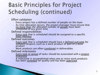 •   Effort validation
     – Every project has a defined number of people on the team
     – As time allocation occurs, the project manager must ensure that
       no more than the allocated number of people have been
       scheduled at any given time
•   Defined responsibilities
     – Every task that is scheduled should be assigned to a specific
       team member
•   Defined outcomes
     – Every task that is scheduled should have a defined outcome for
       software projects such as a work product or part of a work
       product
     – Work products are often combined in deliverables
•   Defined milestones
     – Every task or group of tasks should be associated with a project
       milestone
     – A milestone is accomplished when one or more work products
       has been reviewed for quality and has been approved



                                                                          7
 