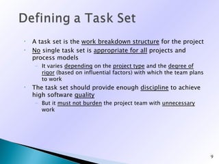 •   A task set is the work breakdown structure for the project
•   No single task set is appropriate for all projects and
    process models
    – It varies depending on the project type and the degree of
      rigor (based on influential factors) with which the team plans
      to work
•   The task set should provide enough discipline to achieve
    high software quality
    – But it must not burden the project team with unnecessary
      work




                                                                       9
 
