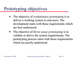 Prototyping objectives The objective of  evolutionary prototyping  is to deliver a working system to end-users. The development starts with those requirements which are best understood. The objective of  throw-away prototyping  is to validate or derive the system requirements. The prototyping process starts with those requirements which are poorly understood 