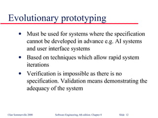 Evolutionary prototyping Must be used for systems where the specification cannot be developed in advance e.g. AI systems and user interface systems Based on techniques which allow rapid system iterations Verification is impossible as there is no specification. Validation means demonstrating the adequacy of the system 
