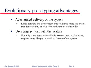 Evolutionary prototyping advantages Accelerated delivery of the system Rapid delivery and deployment are sometimes more important than functionality or long-term software maintainability User engagement with the system Not only is the system more likely to meet user requirements, they are more likely to commit to the use of the system 