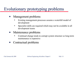 Evolutionary prototyping problems Management problems Existing management processes assume a waterfall model of development Specialist skills are required which may not be available in all development teams Maintenance problems Continual change tends to corrupt system structure so long-term maintenance is expensive Contractual problems 