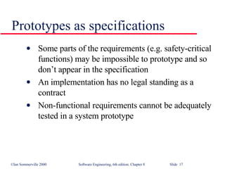 Prototypes as specifications Some parts of the requirements (e.g. safety-critical functions) may be impossible to prototype and so don’t appear in the specification An implementation has no legal standing as a contract Non-functional requirements cannot be adequately tested in a system prototype 