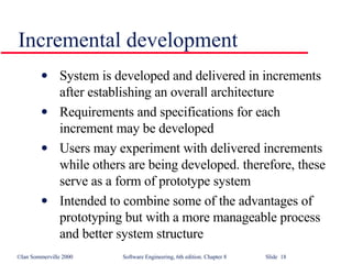 Incremental development System is developed and delivered in increments after establishing an overall architecture Requirements and specifications for each increment may be developed Users may experiment with delivered increments while others are being developed. therefore, these serve as a form of prototype system Intended to combine some of the advantages of prototyping but with a more manageable process and better system structure 
