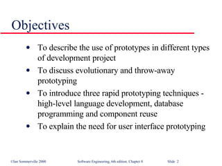 Objectives To describe the use of prototypes in different types of development project To discuss evolutionary and throw-away prototyping To introduce three rapid prototyping techniques - high-level language development, database programming and component reuse To explain the need for user interface prototyping 