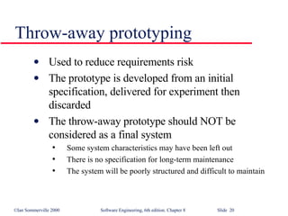 Throw-away prototyping Used to reduce requirements risk The prototype is developed from an initial specification, delivered for experiment then discarded The throw-away prototype should NOT be considered as a final system Some system characteristics may have been left out There is no specification for long-term maintenance The system will be poorly structured and difficult to maintain 