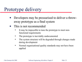 Prototype delivery Developers may be pressurised to deliver a throw-away prototype as a final system This is not recommended It may be impossible to tune the prototype to meet non-functional requirements The prototype is inevitably undocumented The system structure will be degraded through changes made during development Normal organisational quality standards may not have been applied 
