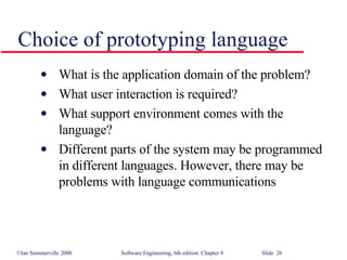 Choice of prototyping language What is the application domain of the problem? What user interaction is required? What support environment comes with the language? Different parts of the system may be programmed in different languages. However, there may be problems with language communications 