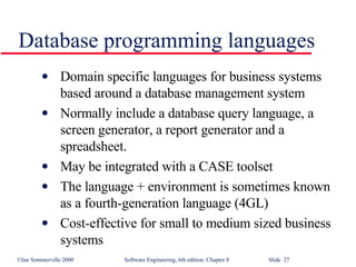 Database programming languages Domain specific languages for business systems based around a database management system Normally include a database query language, a screen generator, a report generator and a spreadsheet.  May be integrated with a CASE toolset The language + environment is sometimes known as a fourth-generation language (4GL) Cost-effective for small to medium sized business systems 