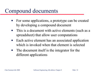Compound documents For some applications, a prototype can be created by developing a compound document This is a document with active elements (such as a spreadsheet) that allow user computations Each active element has an associated application which is invoked when that element is selected The document itself is the integrator for the different applications 