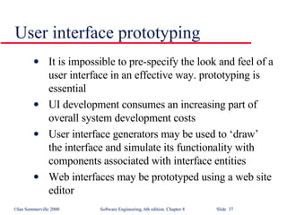 User interface prototyping It is impossible to pre-specify the look and feel of a user interface in an effective way. prototyping is essential UI development consumes an increasing part of overall system development costs User interface generators may be used to ‘draw’ the interface and simulate its functionality with components associated with interface entities Web interfaces may be prototyped using a web site editor 