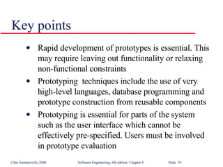Key points Rapid development of prototypes is essential. This may require leaving out functionality or relaxing non-functional constraints Prototyping  techniques include the use of very high-level languages, database programming and prototype construction from reusable components Prototyping is essential for parts of the system such as the user interface which cannot be effectively pre-specified. Users must be involved in prototype evaluation 
