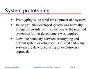 System prototyping Prototyping is the rapid development of a system In the past, the developed system was normally thought of as inferior in some way to the required system so further development was required Now, the boundary between prototyping and normal system development is blurred and many systems are developed using an evolutionary approach 