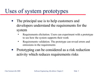 Uses of system prototypes The principal use is to help customers and developers understand the requirements for the system Requirements elicitation. Users can experiment with a prototype to see how the system supports their work Requirements validation. The prototype can reveal errors and omissions in the requirements Prototyping can be considered as a risk reduction activity which reduces requirements risks 
