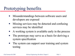 Prototyping benefits Misunderstandings between software users and developers are exposed Missing services may be detected and confusing services may be identified A working system is available early in the process The prototype may serve as a basis for deriving a system specification The system can support user training and system testing 