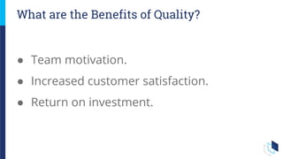 ● Team motivation.
● Increased customer satisfaction.
● Return on investment.
What are the Benefits of Quality?
 