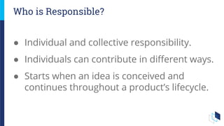● Individual and collective responsibility.
● Individuals can contribute in different ways.
● Starts when an idea is conceived and
continues throughout a product’s lifecycle.
Who is Responsible?
 