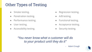 Other Types of Testing
“You never know what a customer will do
to your product until they do it”
- Adam Crough
● Smoke testing.
● Penetration testing.
● Performance testing.
● User testing.
● Accessibility testing.
● Regression testing.
● A/B testing.
● Functional testing.
● Acceptance testing.
● Security testing.
 