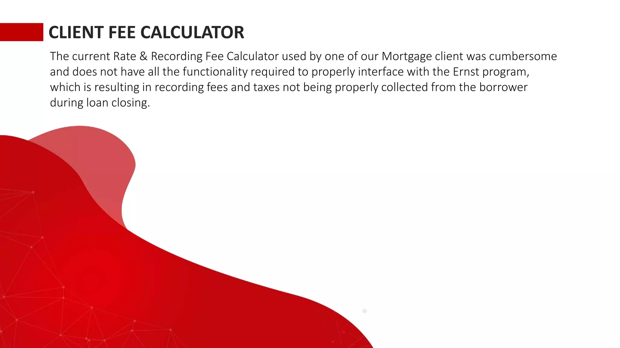 CLIENT FEE CALCULATOR
The current Rate & Recording Fee Calculator used by one of our Mortgage client was cumbersome
and does not have all the functionality required to properly interface with the Ernst program,
which is resulting in recording fees and taxes not being properly collected from the borrower
during loan closing.
 