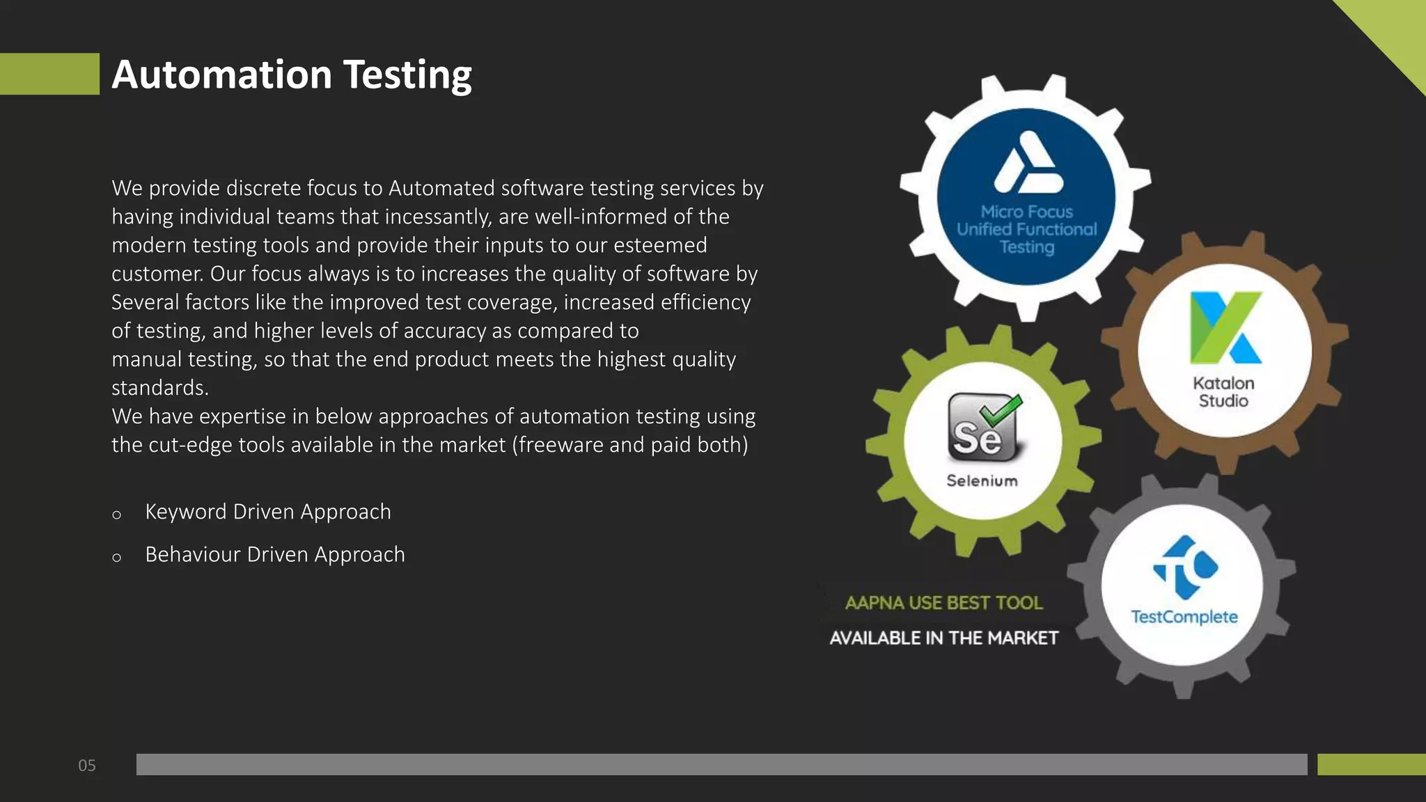 Automation Testing
05
We provide discrete focus to Automated software testing services by
having individual teams that incessantly, are well-informed of the
modern testing tools and provide their inputs to our esteemed
customer. Our focus always is to increases the quality of software by
Several factors like the improved test coverage, increased efficiency
of testing, and higher levels of accuracy as compared to
manual testing, so that the end product meets the highest quality
standards.
We have expertise in below approaches of automation testing using
the cut-edge tools available in the market (freeware and paid both)
o Keyword Driven Approach
o Behaviour Driven Approach
 