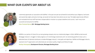 I extremely appreciate our association with AAPNA. In the past one year we achieved lot and without your diligence, hard work
and several late nights and early mornings, we would not have been here where we are now. The highly experienced, efficient
and motivated technical staff have been indispensable to maintain our project deadlines and success. I wish many more
successful anniversaries for AAPNA.
Peter Presland-Byrne, CIO - Mortgage Banking Sector
AAPNA is our partner of choice for our ever-growing company since our relationship began in 2016. AAPNA turned around
Mortgage Industry' s struggle to make progress on it's technology investments and I am extremely grateful to have such a
dedicated team of talented individuals to enable Mortgage Industry' s next goals and objectives. AAPNA and Mortgage Industry
represent one IT organization and collectively we care about quality, integrity and follow through.
Shailaja Tekulapally, Development Director, Mortgage Banking Sector
WHAT OUR CLIENTS SAY ABOUT US
17
 