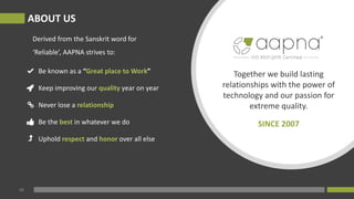 Be known as a “Great place to Work”
Keep improving our quality year on year
Never lose a relationship
Be the best in whatever we do
Uphold respect and honor over all else
Together we build lasting
relationships with the power of
technology and our passion for
extreme quality.
SINCE 2007
02
ABOUT US
Derived from the Sanskrit word for
‘Reliable’, AAPNA strives to:
 