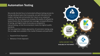 Automation Testing
05
We provide discrete focus to Automated software testing services by
having individual teams that incessantly, are well-informed of the
modern testing tools and provide their inputs to our esteemed
customer. Our focus always is to increases the quality of software by
Several factors like the improved test coverage, increased efficiency
of testing, and higher levels of accuracy as compared to
manual testing, so that the end product meets the highest quality
standards.
We have expertise in below approaches of automation testing using
the cut-edge tools available in the market (freeware and paid both)
o Keyword Driven Approach
o Behaviour Driven Approach
 