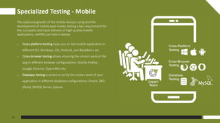 Specialized Testing - Mobile
05
The explosive growth of the mobile devices using and the
development of mobile apps makes testing a key requirement for
the successful and rapid delivery of high-quality mobile
applications. AAPNA can help in below:
o Cross-platform testing helps you to test mobile application in
different OS: Windows, iOS, Android, and BlackBerry etc.
o Cross-browser testing allows ensuring the correct work of the
app in different browser configurations: Mozilla Firefox,
Google Chrome, Opera Mini etc.
o Database testing is aimed to verify the correct work of your
application in different database configurations: Oracle, DB2,
MySql, MSSQL Server, Sybase.
 