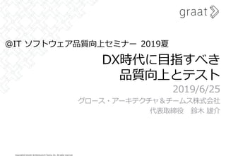 Copyright© Growth Architectures & Teams, Inc. All rights reserved.
DX時代に目指すべき
品質向上とテスト
2019/6/25
グロース・アーキテクチャ＆チームス株式会社
代表取締役 鈴木 雄介
＠IT ソフトウェア品質向上セミナー 2019夏
 